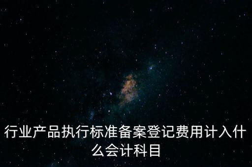 行業(yè)產(chǎn)品執(zhí)行標(biāo)準(zhǔn)備案登記費用計入什么會計科目