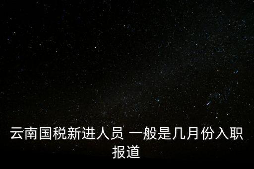 云南國(guó)稅新進(jìn)人員 一般是幾月份入職報(bào)道
