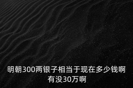 明朝300兩銀子相當(dāng)于現(xiàn)在多少錢啊 有沒(méi)30萬(wàn)啊