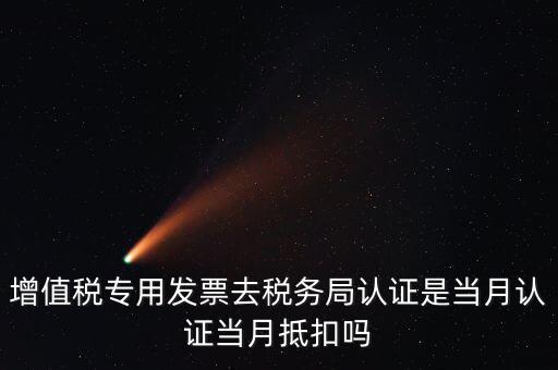 當(dāng)月認(rèn)證當(dāng)月抵扣是什么意思，增值稅專用發(fā)票去稅務(wù)局認(rèn)證是當(dāng)月認(rèn)證當(dāng)月抵扣嗎