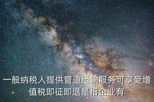一般納稅人提供管道運輸服務(wù)可享受增值稅即征即退是指企業(yè)有