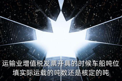 運(yùn)輸業(yè)增值稅發(fā)票開具的時(shí)候車船噸位填實(shí)際運(yùn)載的噸數(shù)還是核定的噸