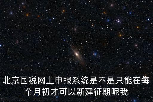 北京7月征期都需要報(bào)什么，北京國稅網(wǎng)上申報(bào)系統(tǒng)是不是只能在每個(gè)月初才可以新建征期呢我