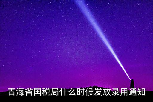 國稅錄用函什么時候，青海省國稅局什么時候發(fā)放錄用通知