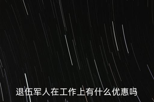 公司招聘退伍軍人有什么優(yōu)惠，退伍軍人在工作上有什么優(yōu)惠嗎