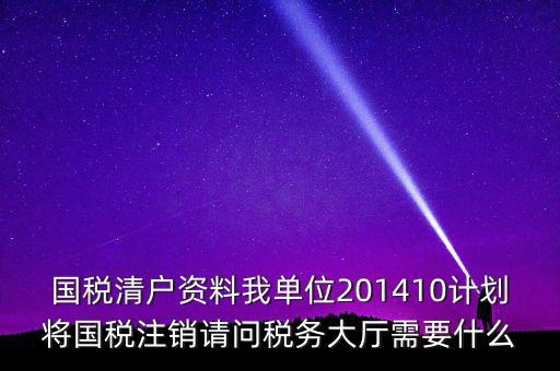 國稅清戶資料我單位201410計劃將國稅注銷請問稅務大廳需要什么