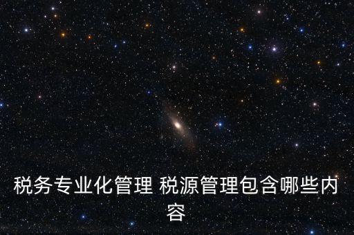什么是稅收專業(yè)化管理，稅務(wù)專業(yè)化管理 稅源管理包含哪些內(nèi)容