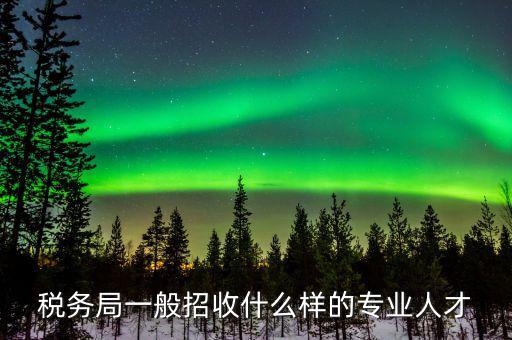 地稅都招什么專業(yè)的，稅務(wù)局一般招收什么樣的專業(yè)人才