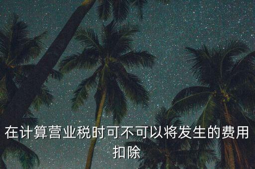 計(jì)算營(yíng)業(yè)稅時(shí)的可扣除成本是什么，在計(jì)算營(yíng)業(yè)稅時(shí)可不可以將發(fā)生的費(fèi)用扣除