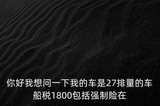 為什么車船稅要1800元，你好我想問一下我的車是27排量的車船稅1800包括強制險在