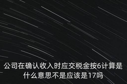 公司在確認收入時應(yīng)交稅金按6計算是什么意思不是應(yīng)該是17嗎