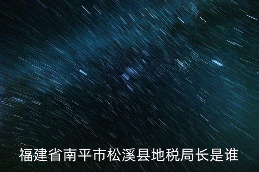 泉州地稅北峰局局長叫什么，福建省南平市松溪縣地稅局長是誰