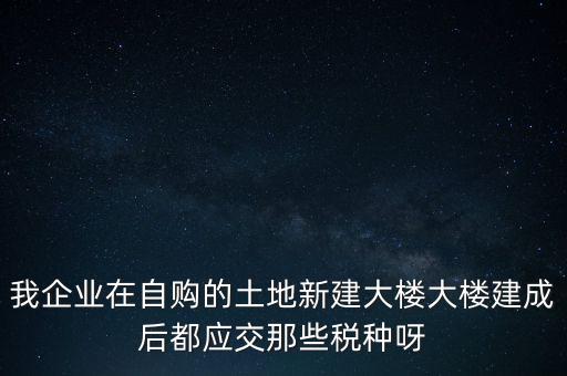 我企業(yè)在自購(gòu)的土地新建大樓大樓建成后都應(yīng)交那些稅種呀