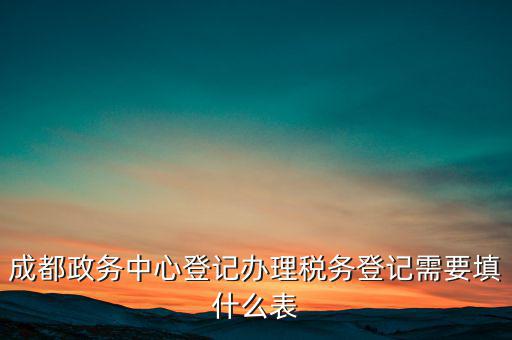 稅務(wù)登記需要什么表，成都政務(wù)中心登記辦理稅務(wù)登記需要填什么表