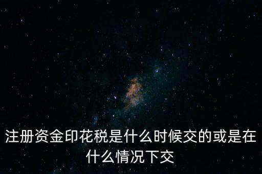 資金賬簿的印花稅什么時候交，注冊資金印花稅是什么時候交的或是在什么情況下交