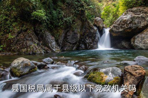 慈溪國稅局屬于什么級別，縣國稅局屬于縣級以下黨政機關(guān)嗎