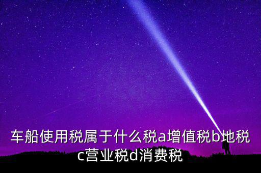 車船使用稅屬于什么稅a增值稅b地稅c營(yíng)業(yè)稅d消費(fèi)稅