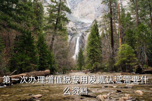 認證發(fā)票認證前準備什么，第一次辦理增值稅專用發(fā)票認證需要什么資料