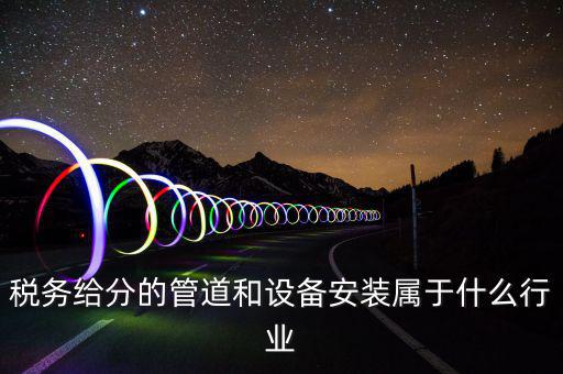 稅務中安裝服務是什么意思，稅務給分的管道和設備安裝屬于什么行業(yè)