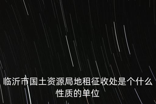 征管處是什么單位，臨沂市國土資源局地租征收處是個什么性質(zhì)的單位