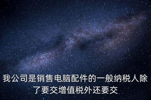 銷售企業(yè)交什么稅，我公司是銷售電腦配件的一般納稅人除了要交增值稅外還要交