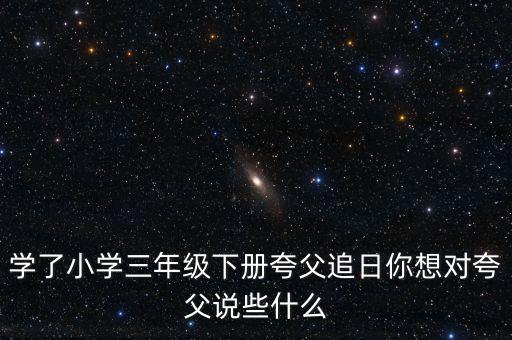 學(xué)了小學(xué)三年級下冊夸父追日你想對夸父說些什么