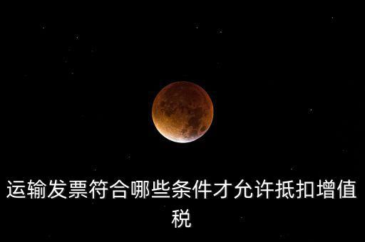 運輸票的進項抵扣的滿足什么條件，運輸發(fā)票符合哪些條件才允許抵扣增值稅