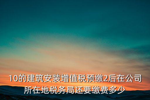 安裝為什么預(yù)繳稅金，10的建筑安裝增值稅預(yù)繳2后在公司所在地稅務(wù)局還要繳費(fèi)多少
