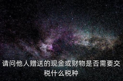 請問他人贈送的現金或財物是否需要交稅什么稅種