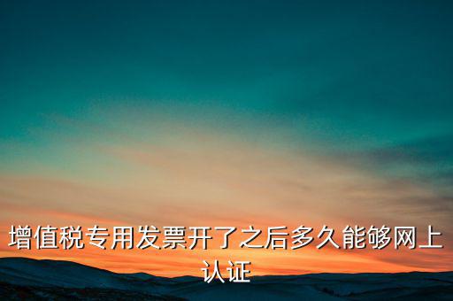 專票什么時(shí)候認(rèn)證，增值稅專用發(fā)票開了之后多久能夠網(wǎng)上認(rèn)證