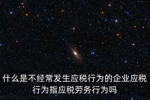 什么是不經(jīng)常發(fā)生應稅行為的企業(yè)應稅行為指應稅勞務行為嗎