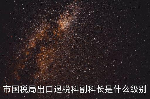 國稅副科長什么級(jí)別，市國稅局出口退稅科副科長是什么級(jí)別
