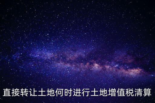 直接轉(zhuǎn)讓土地何時(shí)進(jìn)行土地增值稅清算