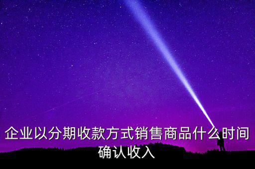 企業(yè)以分期收款方式銷售商品什么時(shí)間確認(rèn)收入