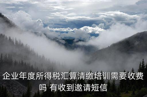 所得稅匯算培訓(xùn)有什么用，企業(yè)年度所得稅匯算清繳培訓(xùn)需要收費(fèi)嗎 有收到邀請(qǐng)短信