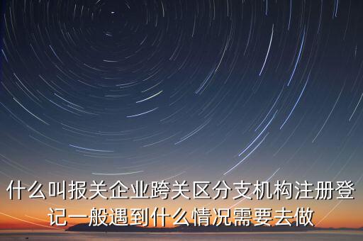 什么叫報關(guān)企業(yè)跨關(guān)區(qū)分支機構(gòu)注冊登記一般遇到什么情況需要去做