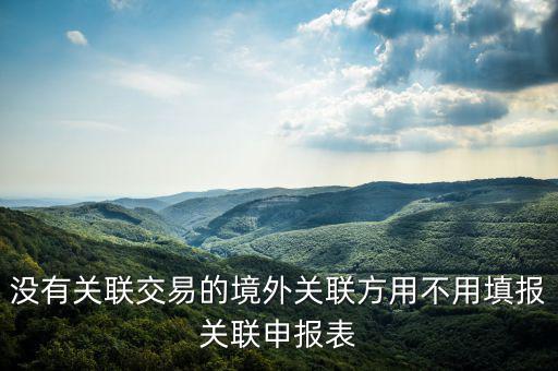 沒有關(guān)聯(lián)交易的境外關(guān)聯(lián)方用不用填報(bào)關(guān)聯(lián)申報(bào)表