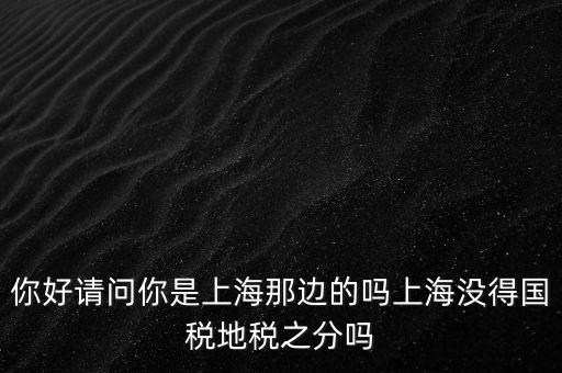 你好請(qǐng)問你是上海那邊的嗎上海沒得國(guó)稅地稅之分嗎