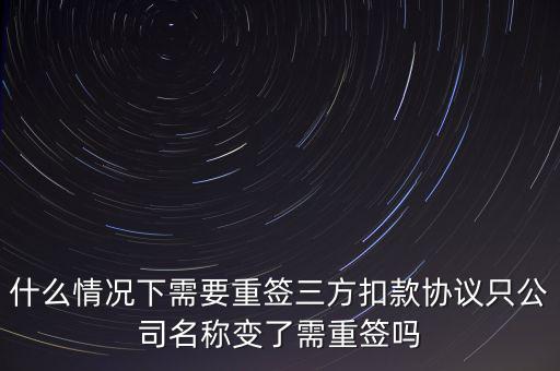 什么變更需要重簽三方協(xié)議，什么情況下需要重簽三方扣款協(xié)議只公司名稱變了需重簽嗎