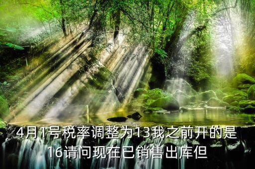 4月1號(hào)稅率調(diào)整為13我之前開(kāi)的是16請(qǐng)問(wèn)現(xiàn)在已銷售出庫(kù)但
