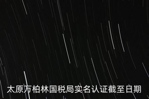 山西實(shí)名制辦稅什么時(shí)候開始，太原萬柏林國稅局實(shí)名認(rèn)證截至日期