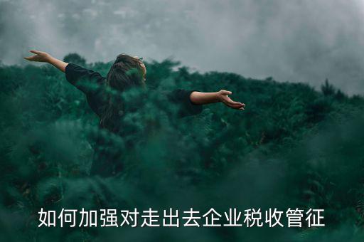 如何加強(qiáng)走出去企業(yè)稅收管理，如何加強(qiáng)對(duì)外來(lái)施工企業(yè)的稅收管理