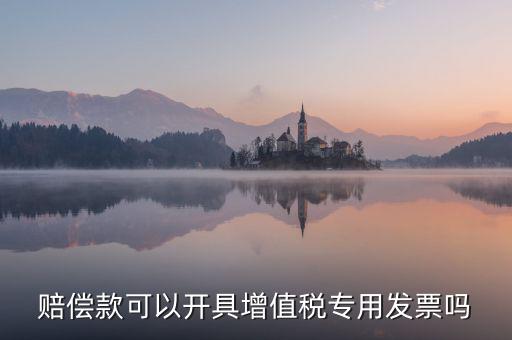 收客戶賠償金如何開(kāi)票，賠償款可以開(kāi)具增值稅專用發(fā)票嗎