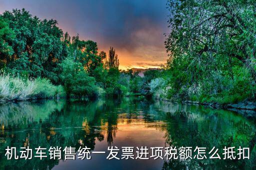 機(jī)動(dòng)車發(fā)票 如何抵扣，機(jī)動(dòng)車銷售統(tǒng)一發(fā)票怎么認(rèn)證抵扣