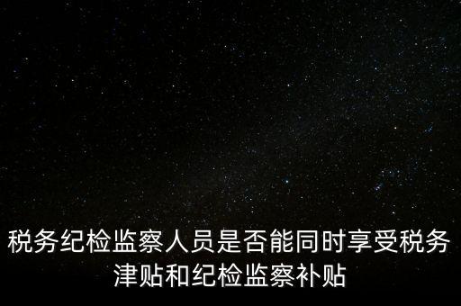 稅務紀檢監(jiān)察人員是否能同時享受稅務津貼和紀檢監(jiān)察補貼