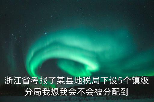 進(jìn)地稅局后如何分配，浙江省考報(bào)了某縣地稅局下設(shè)5個(gè)鎮(zhèn)級(jí)分局我想我會(huì)不會(huì)被分配到