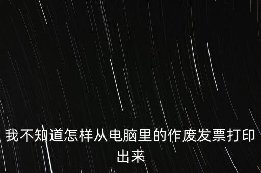 作廢發(fā)票如何打印，我不知道怎樣從電腦里的作廢發(fā)票打印出來