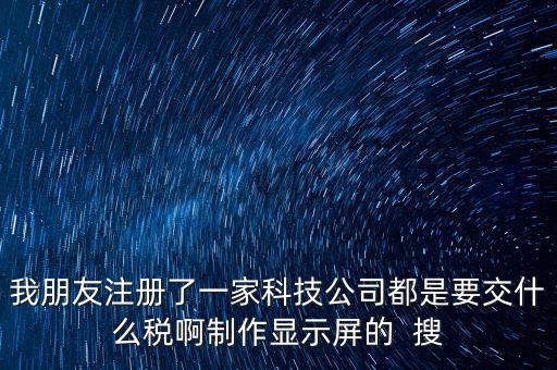 科技公司如何申報(bào)稅種，我朋友注冊(cè)了一家科技公司都是要交什么稅啊制作顯示屏的  搜
