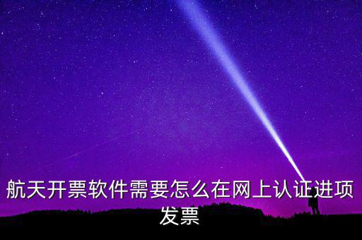 航天盤如何勾選認(rèn)證，航天開票軟件需要怎么在網(wǎng)上認(rèn)證進(jìn)項發(fā)票
