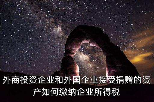 外商投資企業(yè)和外國企業(yè)接受捐贈的資產(chǎn)如何繳納企業(yè)所得稅